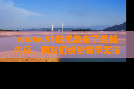 www.51吃瓜发布了最新内幕，网友们纷纷表示无法接受！