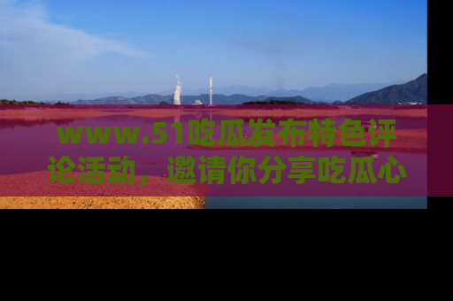 www.51吃瓜发布特色评论活动，邀请你分享吃瓜心得与看法！