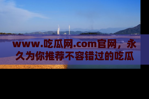 www.吃瓜网.com官网，永久为你推荐不容错过的吃瓜故事