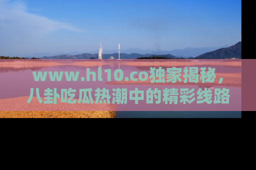 www.hl10.co独家揭秘，八卦吃瓜热潮中的精彩线路推荐