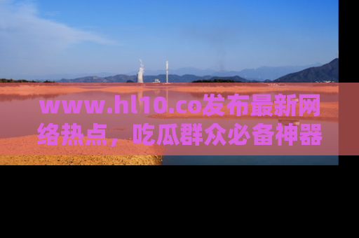 www.hl10.co发布最新网络热点，吃瓜群众必备神器