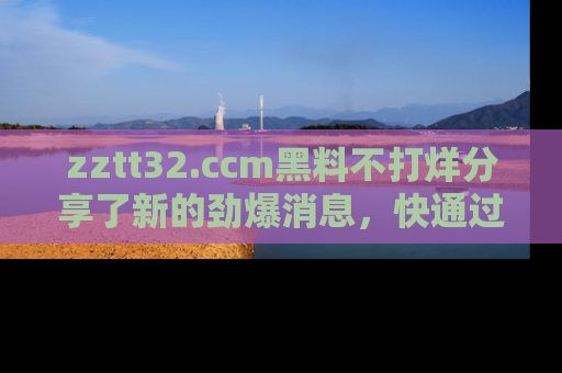 zztt32.ccm黑料不打烊分享了新的劲爆消息，快通过链接来围观吧！