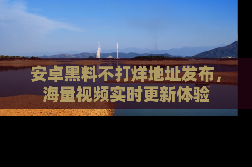 安卓黑料不打烊地址发布，海量视频实时更新体验