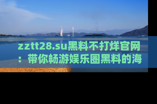 zztt28.su黑料不打烊官网：带你畅游娱乐圈黑料的海洋，掌握每一条最新消息