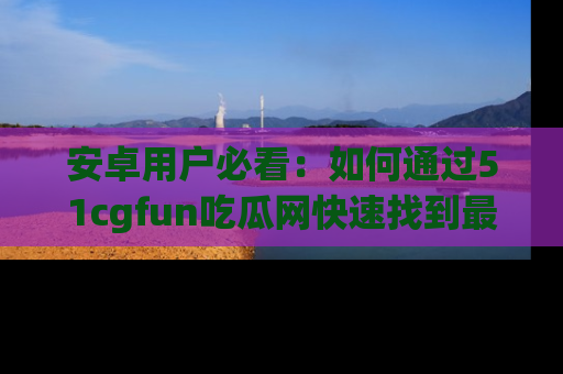 安卓用户必看：如何通过51cgfun吃瓜网快速找到最新链接？