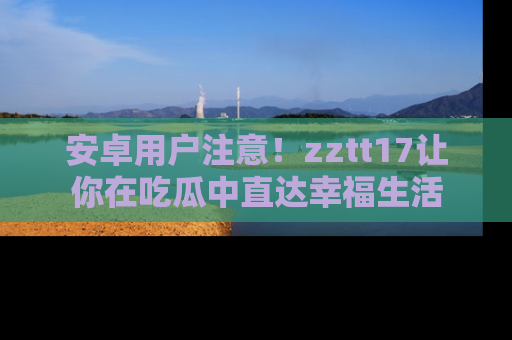 安卓用户注意！zztt17让你在吃瓜中直达幸福生活