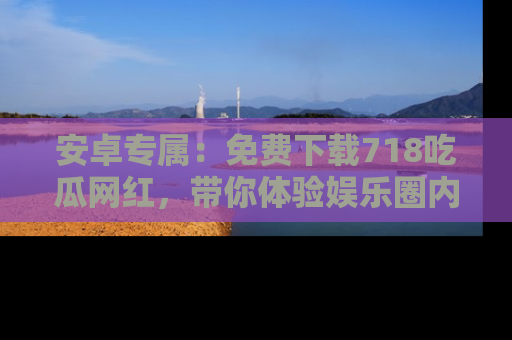 安卓专属：免费下载718吃瓜网红，带你体验娱乐圈内幕