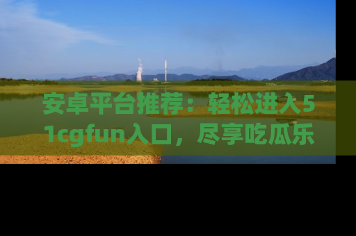 安卓平台推荐：轻松进入51cgfun入口，尽享吃瓜乐趣