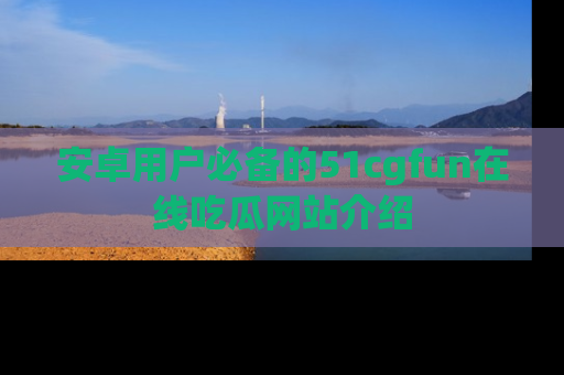 安卓用户必备的51cgfun在线吃瓜网站介绍