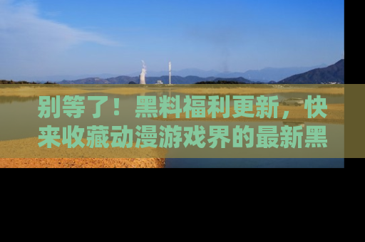 别等了！黑料福利更新，快来收藏动漫游戏界的最新黑料吧！