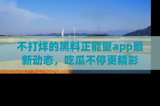 不打烊的黑料正能量app最新动态，吃瓜不停更精彩