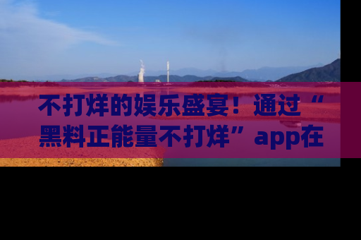 不打烊的娱乐盛宴！通过“黑料正能量不打烊”app在线观看最新内容，链接在此，不容错过！