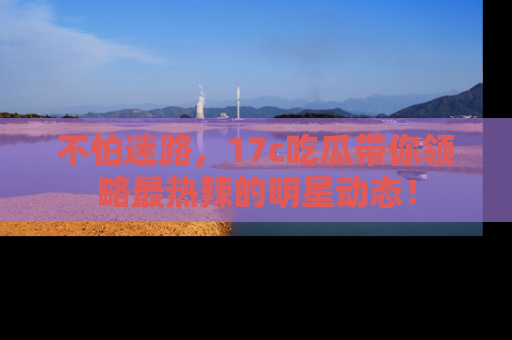 不怕迷路，17c吃瓜带你领略最热辣的明星动态！
