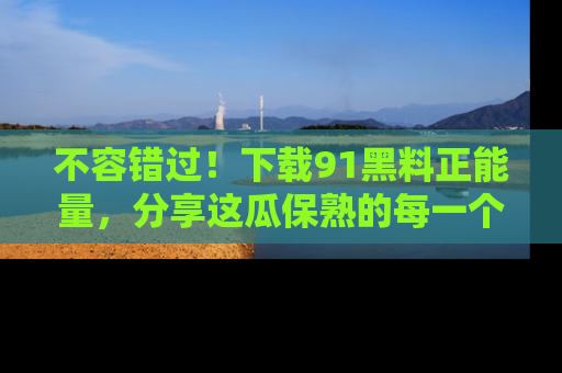 不容错过！下载91黑料正能量，分享这瓜保熟的每一个瞬间！