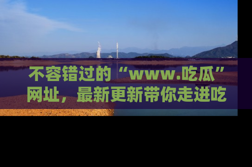 不容错过的“www.吃瓜”网址，最新更新带你走进吃瓜新时尚