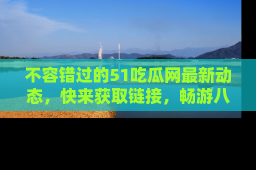 不容错过的51吃瓜网最新动态，快来获取链接，畅游八卦世界！
