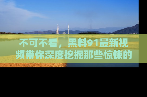 不可不看，黑料91最新视频带你深度挖掘那些惊悚的黑料内幕！