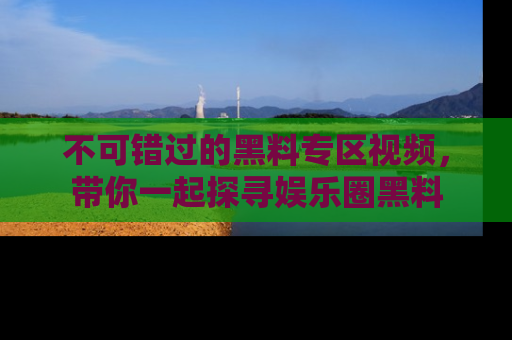 不可错过的黑料专区视频，带你一起探寻娱乐圈黑料