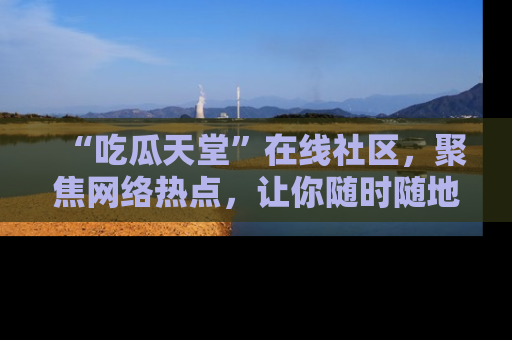 “吃瓜天堂”在线社区，聚焦网络热点，让你随时随地吃瓜不停