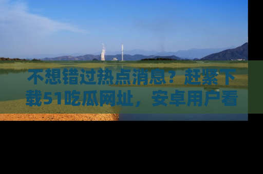 不想错过热点消息？赶紧下载51吃瓜网址，安卓用户看这边！