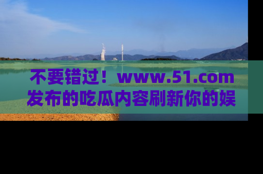 不要错过！www.51.com发布的吃瓜内容刷新你的娱乐认知