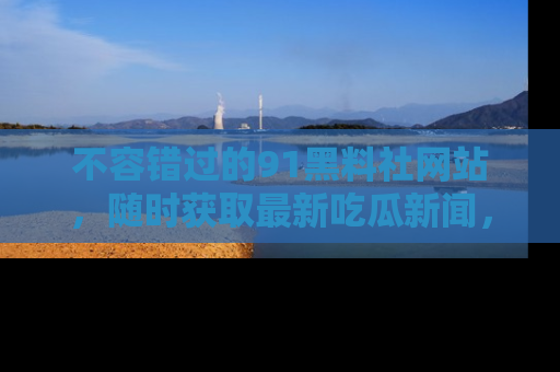 不容错过的91黑料社网站，随时获取最新吃瓜新闻，留意91黑料社的动态更新！