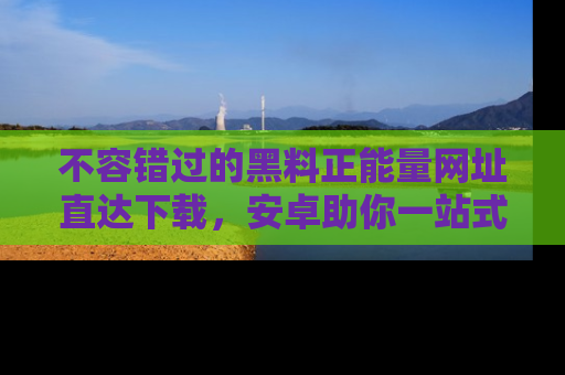 不容错过的黑料正能量网址直达下载，安卓助你一站式吃瓜体验！