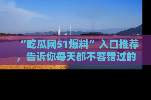 “吃瓜网51爆料”入口推荐,告诉你每天都不容错过的娱乐八卦!