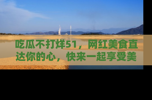 吃瓜不打烊51，网红美食直达你的心，快来一起享受美好时光！