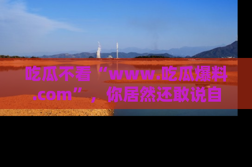 吃瓜不看“www.吃瓜爆料.com”，你居然还敢说自己是吃瓜群众？