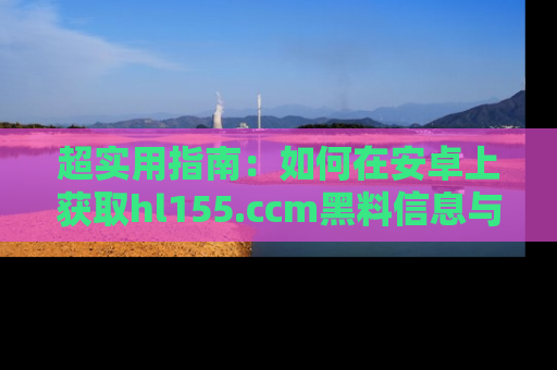超实用指南：如何在安卓上获取hl155.ccm黑料信息与技巧
