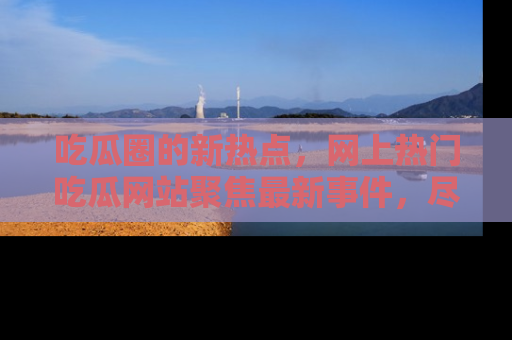 吃瓜圈的新热点，网上热门吃瓜网站聚焦最新事件，尽在吃瓜网站！