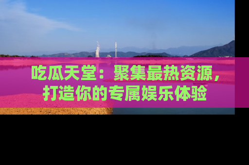 吃瓜天堂：聚集最热资源，打造你的专属娱乐体验