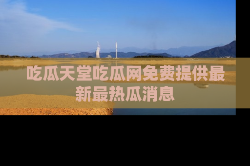 吃瓜天堂吃瓜网免费提供最新最热瓜消息