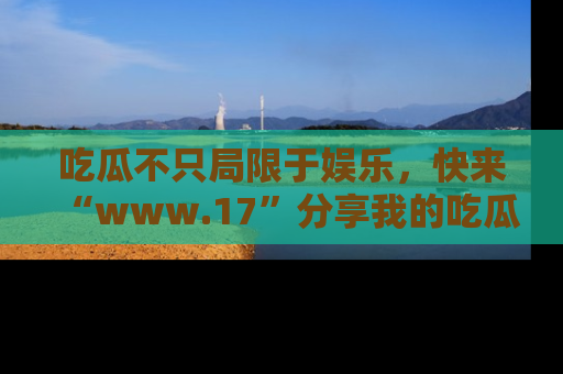 吃瓜不只局限于娱乐，快来“www.17”分享我的吃瓜技巧，成为社交圈的明星！