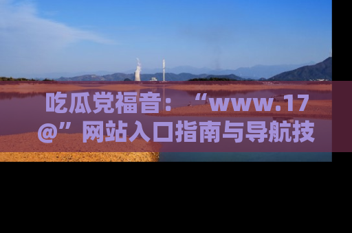 吃瓜党福音：“www.17@”网站入口指南与导航技巧全解析