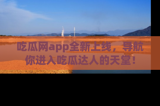 吃瓜网app全新上线，导航你进入吃瓜达人的天堂！