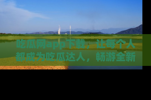 吃瓜网app下载，让每个人都成为吃瓜达人，畅游全新网页！
