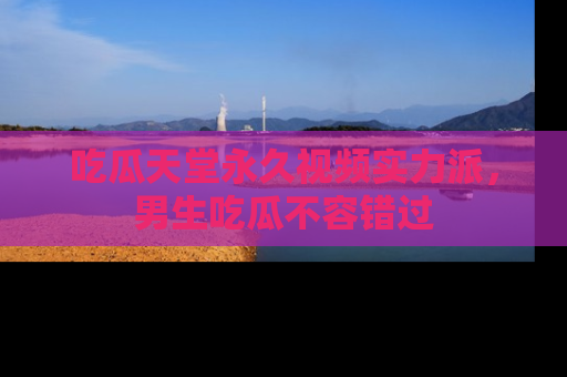 吃瓜天堂永久视频实力派，男生吃瓜不容错过