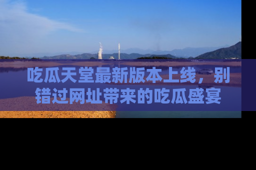 吃瓜天堂最新版本上线，别错过网址带来的吃瓜盛宴
