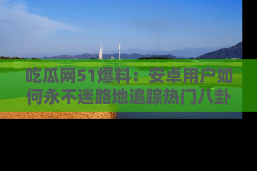 吃瓜网51爆料：安卓用户如何永不迷路地追踪热门八卦信息