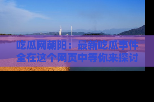 吃瓜网朝阳：最新吃瓜事件全在这个网页中等你来探讨！