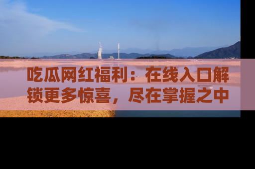 吃瓜网红福利：在线入口解锁更多惊喜，尽在掌握之中
