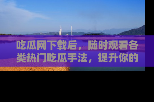 吃瓜网下载后，随时观看各类热门吃瓜手法，提升你的社交技能！
