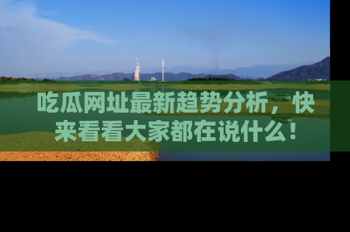 吃瓜网址最新趋势分析，快来看看大家都在说什么！