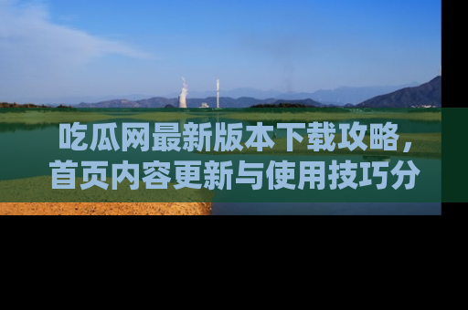 吃瓜网最新版本下载攻略，首页内容更新与使用技巧分享