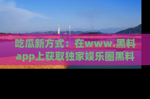 吃瓜新方式：在www.黑料app上获取独家娱乐圈黑料信息