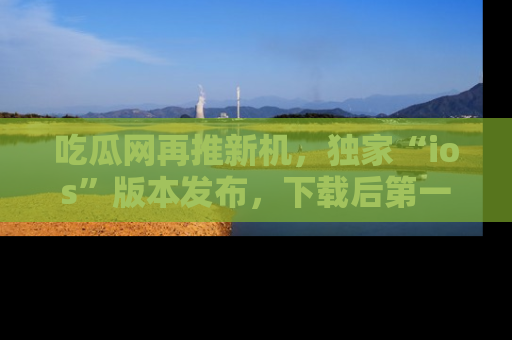 吃瓜网再推新机，独家“ios”版本发布，下载后第一时间获取热点吃瓜信息！