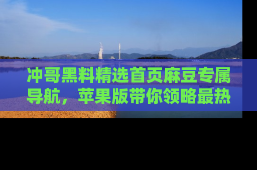 冲哥黑料精选首页麻豆专属导航，苹果版带你领略最热的黑料故事