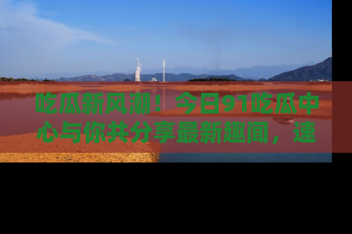 吃瓜新风潮！今日91吃瓜中心与你共分享最新趣闻，速来点击入口看看吧！